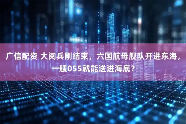 广信配资 大阅兵刚结束，六国航母舰队开进东海，一艘055就能送进海底？