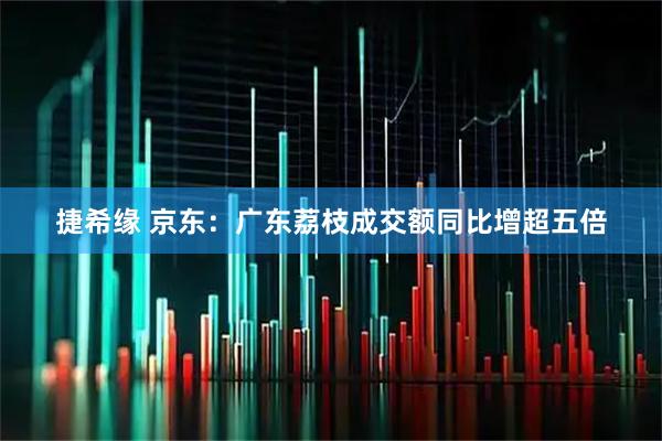 捷希缘 京东：广东荔枝成交额同比增超五倍