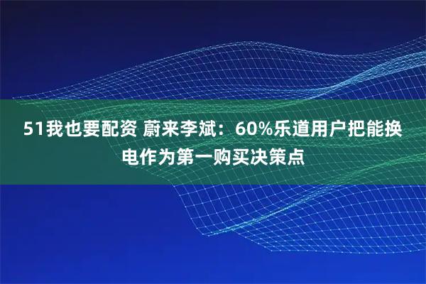 51我也要配资 蔚来李斌：60%乐道用户把能换电作为第一购买决策点