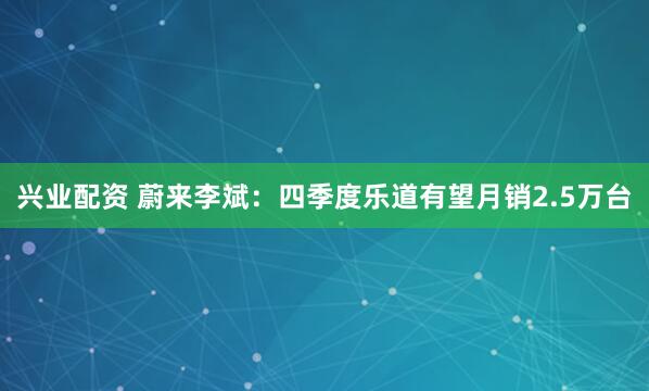 兴业配资 蔚来李斌：四季度乐道有望月销2.5万台