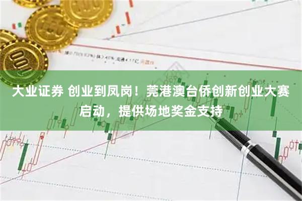 大业证券 创业到凤岗！莞港澳台侨创新创业大赛启动，提供场地奖金支持