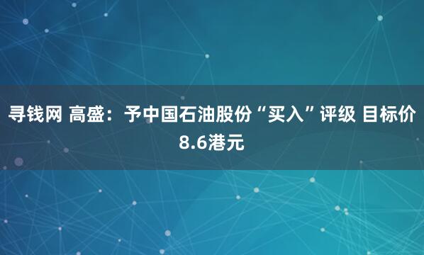 寻钱网 高盛：予中国石油股份“买入”评级 目标价8.6港元