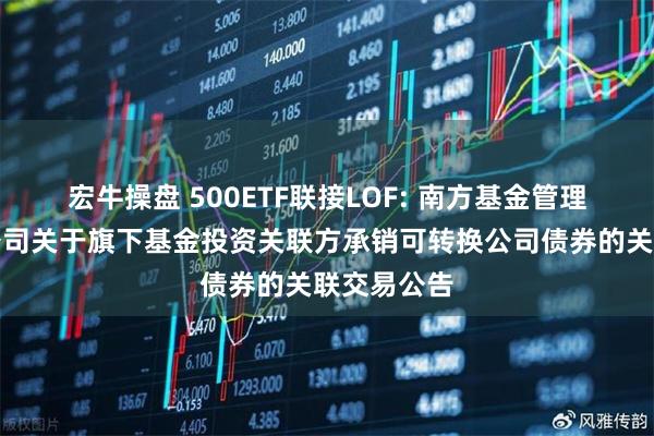 宏牛操盘 500ETF联接LOF: 南方基金管理股份有限公司关于旗下基金投资关联方承销可转换公司债券的关联交易公告