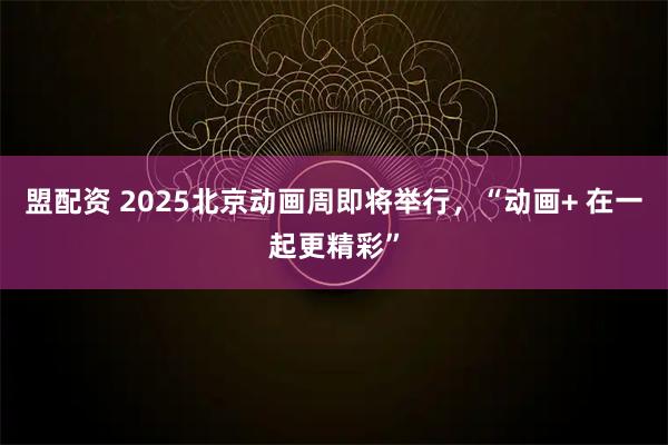 盟配资 2025北京动画周即将举行，“动画+ 在一起更精彩”