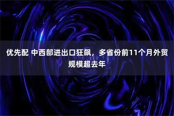 优先配 中西部进出口狂飙，多省份前11个月外贸规模超去年