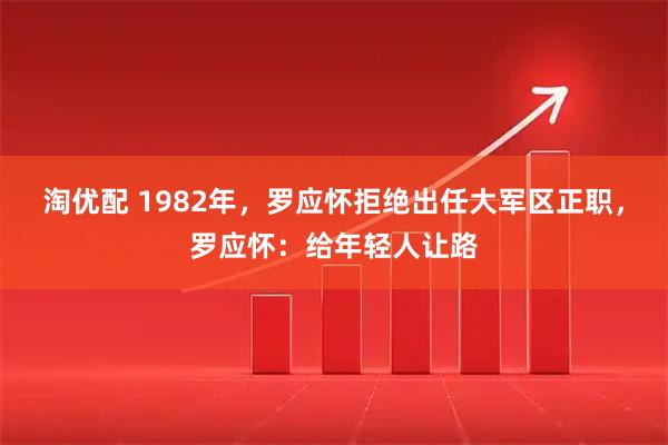 淘优配 1982年，罗应怀拒绝出任大军区正职，罗应怀：给年轻人让路