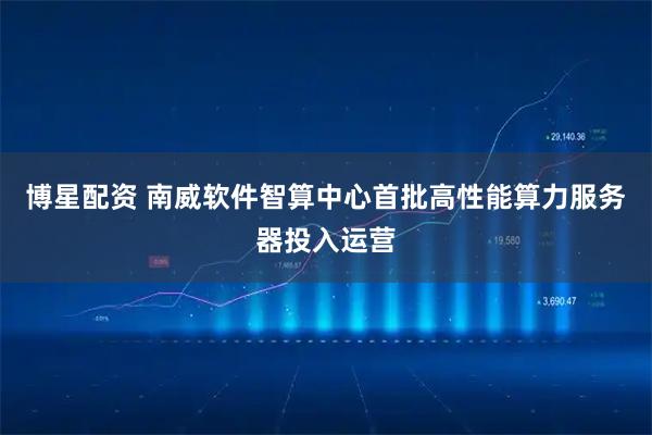 博星配资 南威软件智算中心首批高性能算力服务器投入运营