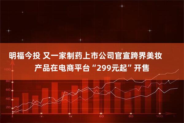 明福今投 又一家制药上市公司官宣跨界美妆      产品在电商平台“299元起”开售