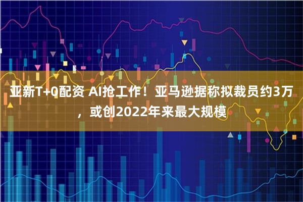 亚新T+0配资 AI抢工作！亚马逊据称拟裁员约3万，或创2022年来最大规模