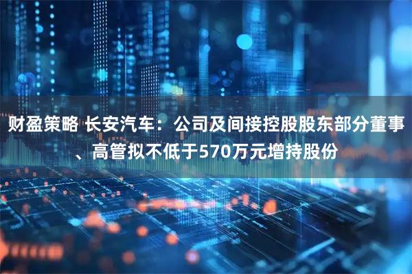 财盈策略 长安汽车：公司及间接控股股东部分董事、高管拟不低于570万元增持股份
