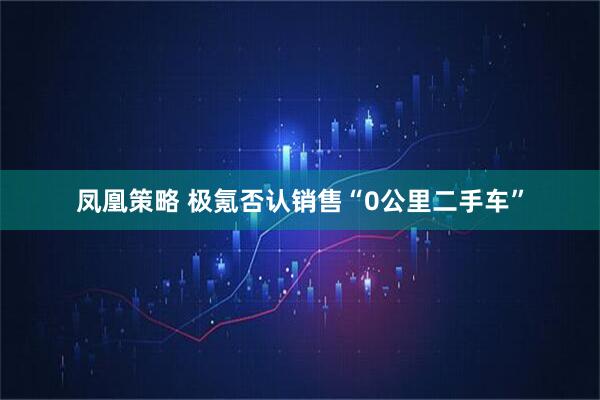 凤凰策略 极氪否认销售“0公里二手车”
