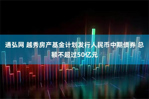 通弘网 越秀房产基金计划发行人民币中期债券 总额不超过50亿元