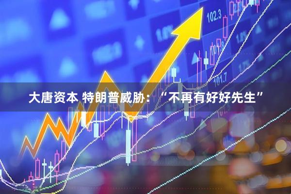 大唐资本 特朗普威胁：“不再有好好先生”